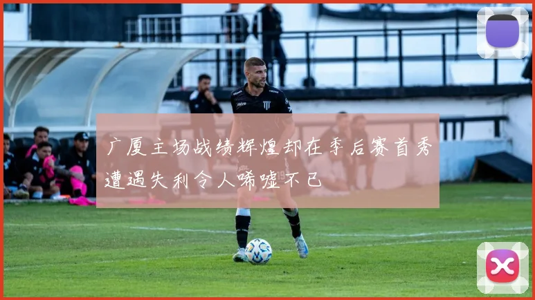 广厦主场战绩辉煌却在季后赛首秀遭遇失利令人唏嘘不已