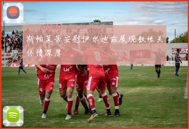 斯帕莱蒂安慰伊尔迪兹展现教练关怀情深厚