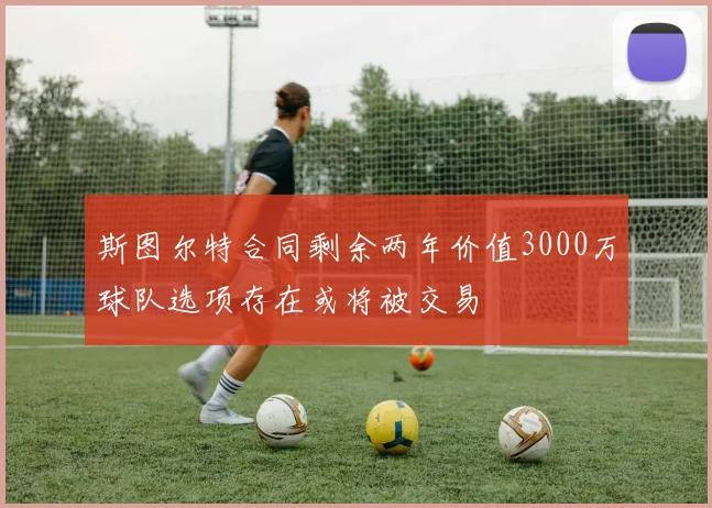 斯图尔特合同剩余两年价值3000万球队选项存在或将被交易