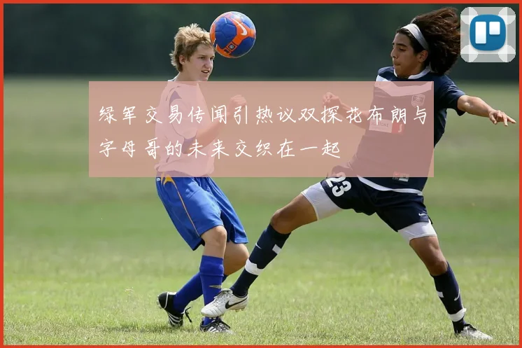 绿军交易传闻引热议双探花布朗与字母哥的未来交织在一起