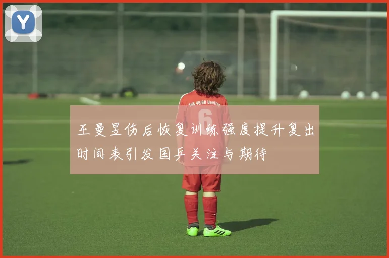 王曼昱伤后恢复训练强度提升复出时间表引发国乒关注与期待