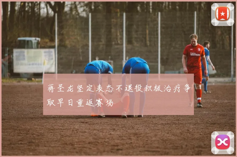 蒋圣龙坚定表态不退役积极治疗争取早日重返赛场