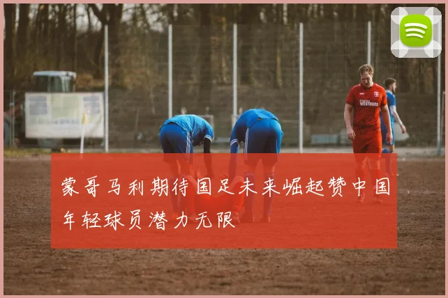 蒙哥马利期待国足未来崛起赞中国年轻球员潜力无限