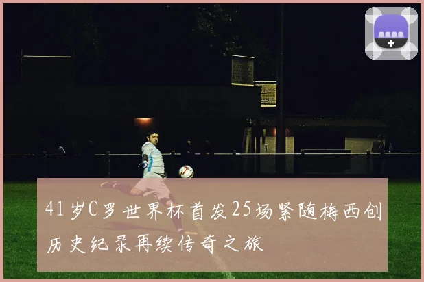 41岁C罗世界杯首发25场紧随梅西创历史纪录再续传奇之旅