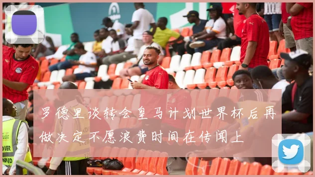 罗德里谈转会皇马计划世界杯后再做决定不愿浪费时间在传闻上