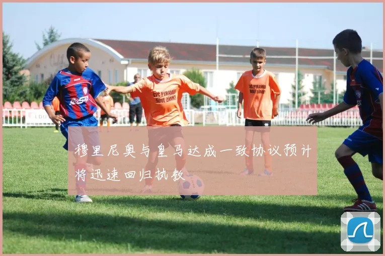 穆里尼奥与皇马达成一致协议预计将迅速回归执教