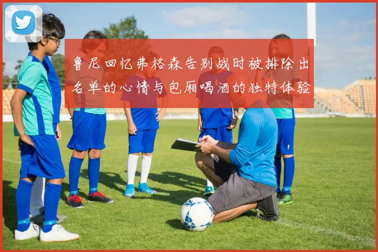 鲁尼回忆弗格森告别战时被排除出名单的心情与包厢喝酒的独特体验